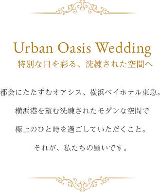 Urban Oasis Wedding 特別な日を彩る、洗練された空間へ 都会にたたずむオアシス横浜ベイホテル東急 横浜港を臨む洗練されたモダンな空間で 極上のひと時を過ごしていただくこと。 それが、私たちの願いです。